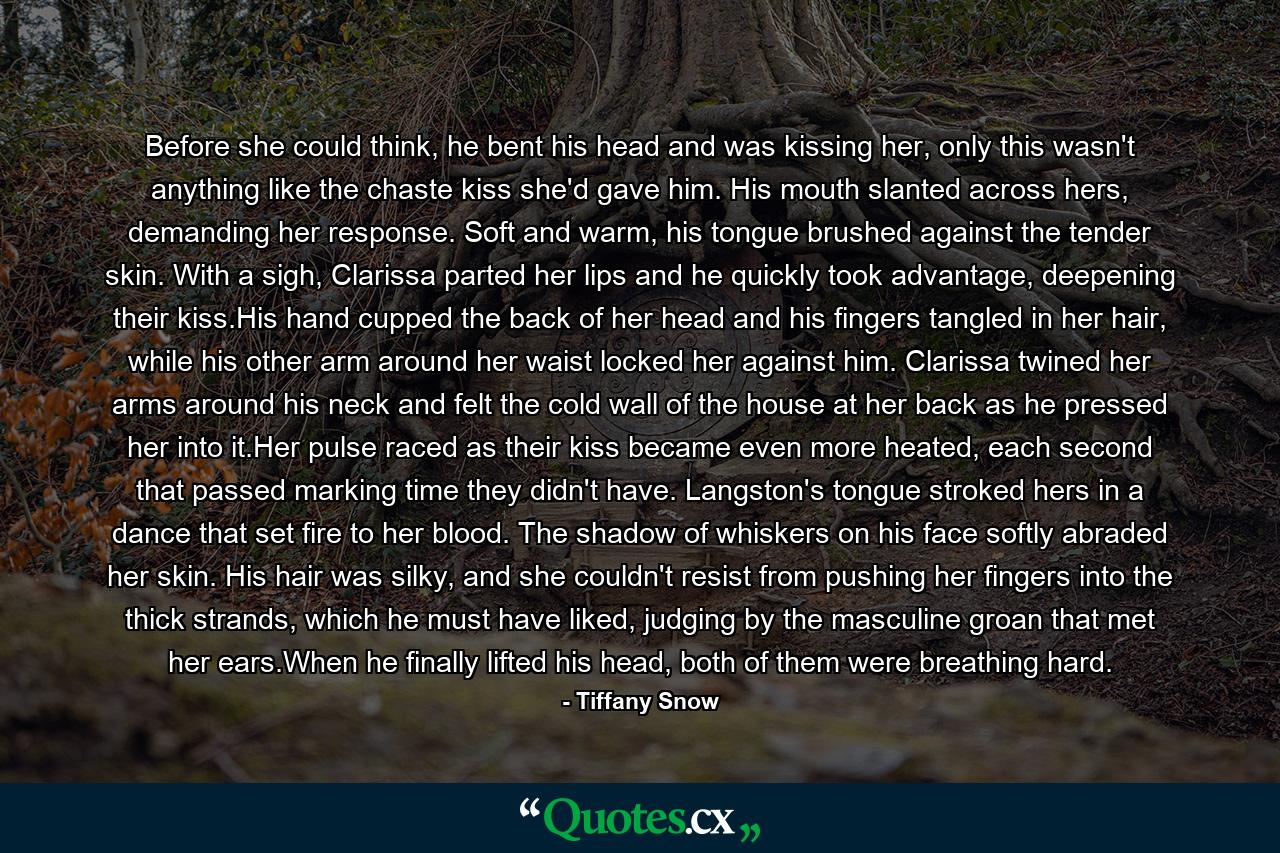 Before she could think, he bent his head and was kissing her, only this wasn't anything like the chaste kiss she'd gave him. His mouth slanted across hers, demanding her response. Soft and warm, his tongue brushed against the tender skin. With a sigh, Clarissa parted her lips and he quickly took advantage, deepening their kiss.His hand cupped the back of her head and his fingers tangled in her hair, while his other arm around her waist locked her against him. Clarissa twined her arms around his neck and felt the cold wall of the house at her back as he pressed her into it.Her pulse raced as their kiss became even more heated, each second that passed marking time they didn't have. Langston's tongue stroked hers in a dance that set fire to her blood. The shadow of whiskers on his face softly abraded her skin. His hair was silky, and she couldn't resist from pushing her fingers into the thick strands, which he must have liked, judging by the masculine groan that met her ears.When he finally lifted his head, both of them were breathing hard. - Quote by Tiffany Snow