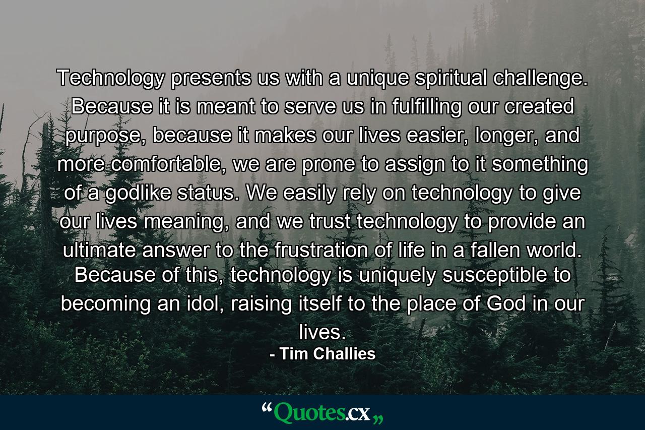 Technology presents us with a unique spiritual challenge. Because it is meant to serve us in fulfilling our created purpose, because it makes our lives easier, longer, and more comfortable, we are prone to assign to it something of a godlike status. We easily rely on technology to give our lives meaning, and we trust technology to provide an ultimate answer to the frustration of life in a fallen world. Because of this, technology is uniquely susceptible to becoming an idol, raising itself to the place of God in our lives. - Quote by Tim Challies