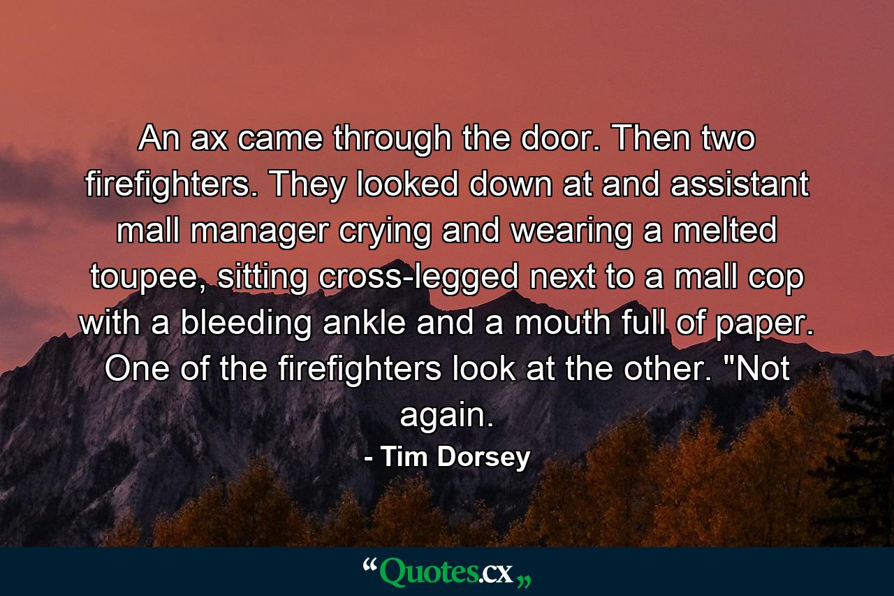 An ax came through the door. Then two firefighters. They looked down at and assistant mall manager crying and wearing a melted toupee, sitting cross-legged next to a mall cop with a bleeding ankle and a mouth full of paper. One of the firefighters look at the other. 