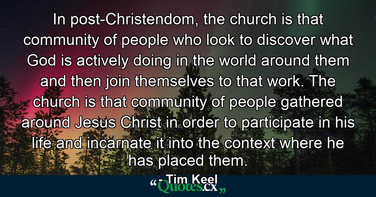 In post-Christendom, the church is that community of people who look to discover what God is actively doing in the world around them and then join themselves to that work. The church is that community of people gathered around Jesus Christ in order to participate in his life and incarnate it into the context where he has placed them. - Quote by Tim Keel