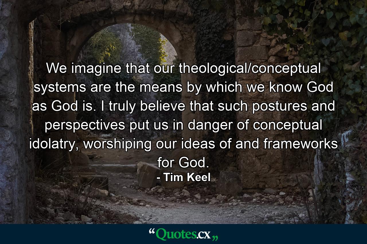 We imagine that our theological/conceptual systems are the means by which we know God as God is. I truly believe that such postures and perspectives put us in danger of conceptual idolatry, worshiping our ideas of and frameworks for God. - Quote by Tim Keel