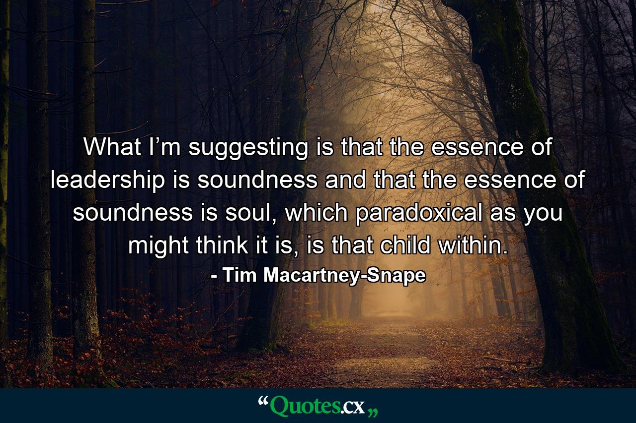 What I’m suggesting is that the essence of leadership is soundness and that the essence of soundness is soul, which paradoxical as you might think it is, is that child within. - Quote by Tim Macartney-Snape