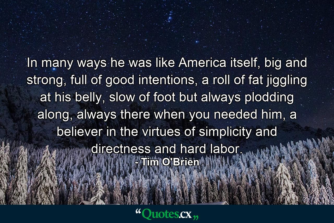 In many ways he was like America itself, big and strong, full of good intentions, a roll of fat jiggling at his belly, slow of foot but always plodding along, always there when you needed him, a believer in the virtues of simplicity and directness and hard labor. - Quote by Tim O'Brien