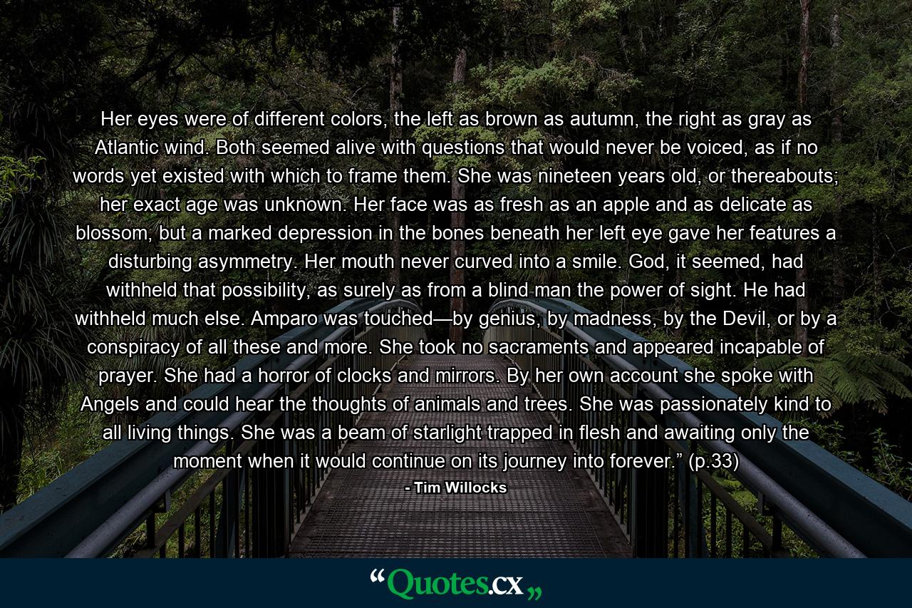 Her eyes were of different colors, the left as brown as autumn, the right as gray as Atlantic wind. Both seemed alive with questions that would never be voiced, as if no words yet existed with which to frame them. She was nineteen years old, or thereabouts; her exact age was unknown. Her face was as fresh as an apple and as delicate as blossom, but a marked depression in the bones beneath her left eye gave her features a disturbing asymmetry. Her mouth never curved into a smile. God, it seemed, had withheld that possibility, as surely as from a blind man the power of sight. He had withheld much else. Amparo was touched—by genius, by madness, by the Devil, or by a conspiracy of all these and more. She took no sacraments and appeared incapable of prayer. She had a horror of clocks and mirrors. By her own account she spoke with Angels and could hear the thoughts of animals and trees. She was passionately kind to all living things. She was a beam of starlight trapped in flesh and awaiting only the moment when it would continue on its journey into forever.” (p.33) - Quote by Tim Willocks