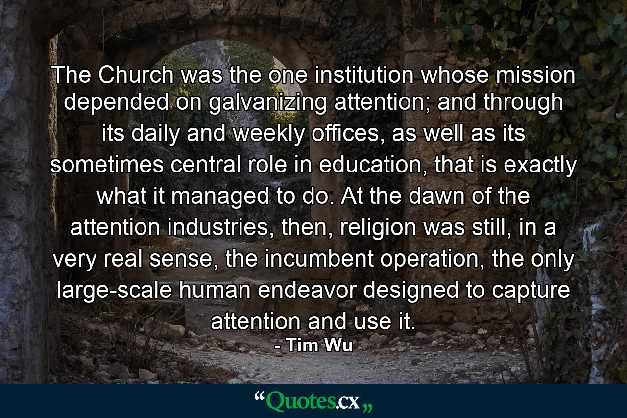 The Church was the one institution whose mission depended on galvanizing attention; and through its daily and weekly offices, as well as its sometimes central role in education, that is exactly what it managed to do. At the dawn of the attention industries, then, religion was still, in a very real sense, the incumbent operation, the only large-scale human endeavor designed to capture attention and use it. - Quote by Tim Wu