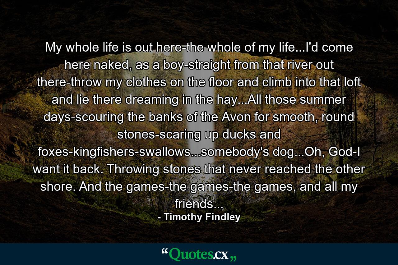 My whole life is out here-the whole of my life...I'd come here naked, as a boy-straight from that river out there-throw my clothes on the floor and climb into that loft and lie there dreaming in the hay...All those summer days-scouring the banks of the Avon for smooth, round stones-scaring up ducks and foxes-kingfishers-swallows...somebody's dog...Oh, God-I want it back. Throwing stones that never reached the other shore. And the games-the games-the games, and all my friends... - Quote by Timothy Findley