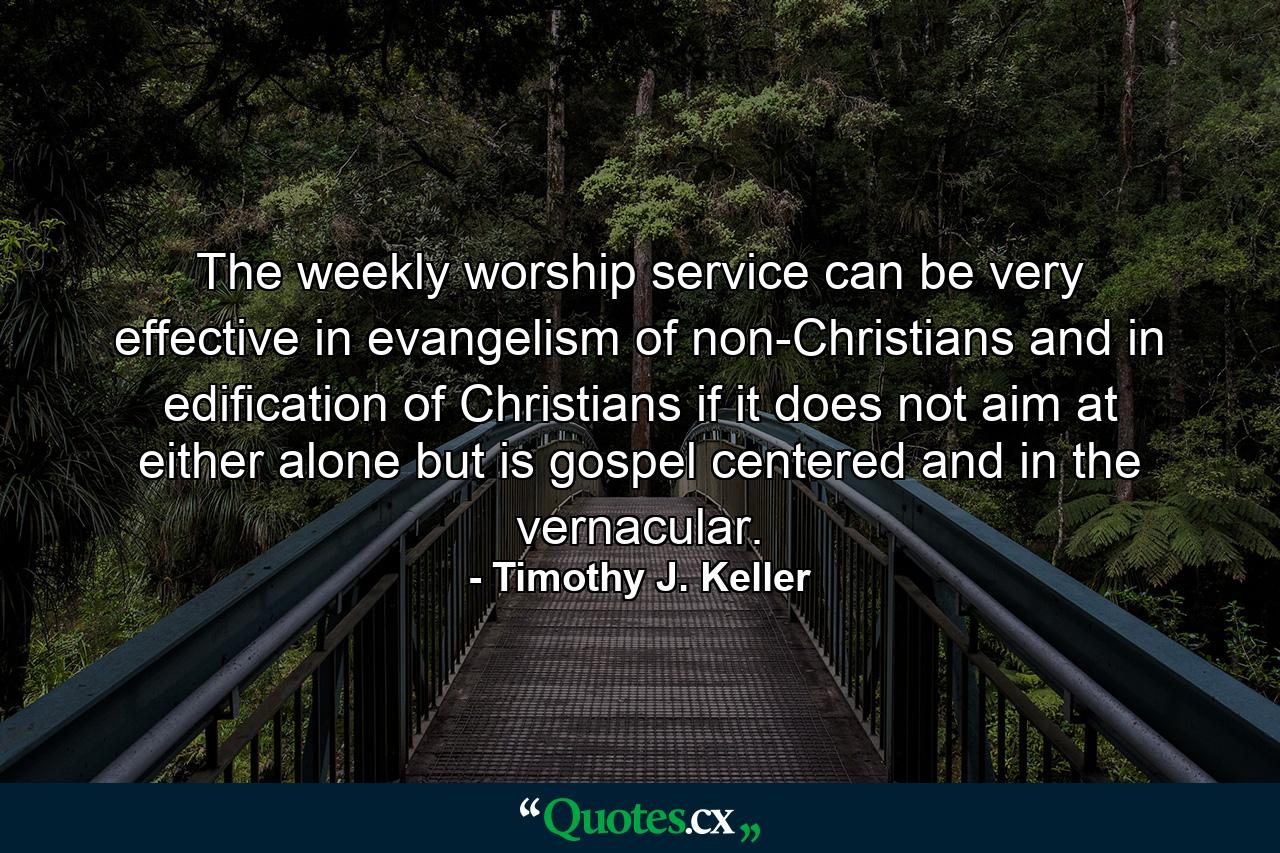 The weekly worship service can be very effective in evangelism of non-Christians and in edification of Christians if it does not aim at either alone but is gospel centered and in the vernacular. - Quote by Timothy J. Keller