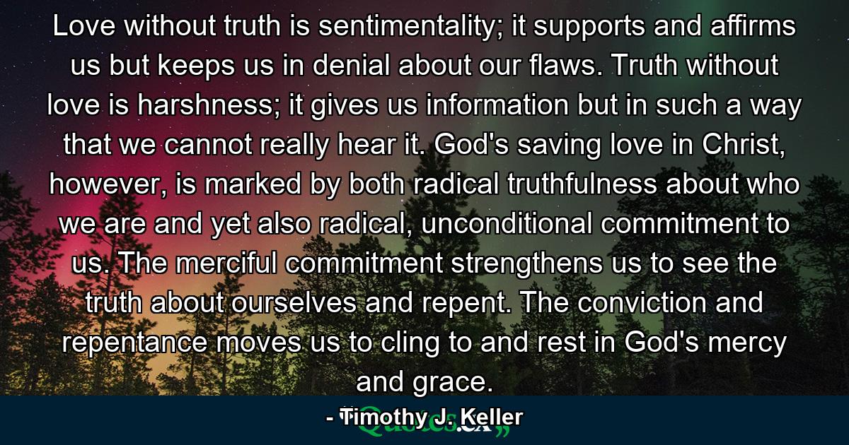 Love without truth is sentimentality; it supports and affirms us but keeps us in denial about our flaws. Truth without love is harshness; it gives us information but in such a way that we cannot really hear it. God's saving love in Christ, however, is marked by both radical truthfulness about who we are and yet also radical, unconditional commitment to us. The merciful commitment strengthens us to see the truth about ourselves and repent. The conviction and repentance moves us to cling to and rest in God's mercy and grace. - Quote by Timothy J. Keller