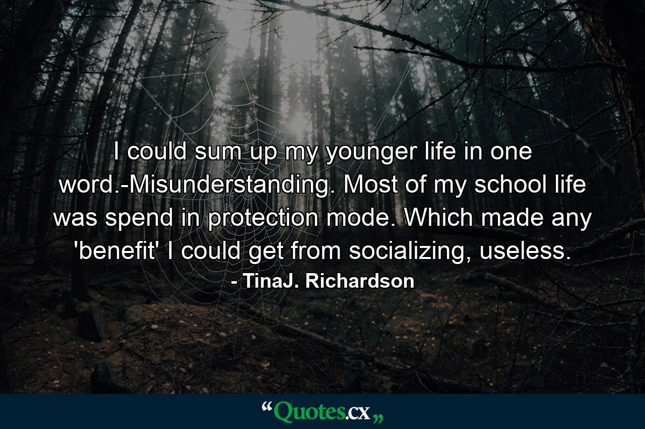 I could sum up my younger life in one word.-Misunderstanding. Most of my school life was spend in protection mode. Which made any 'benefit' I could get from socializing, useless. - Quote by TinaJ. Richardson