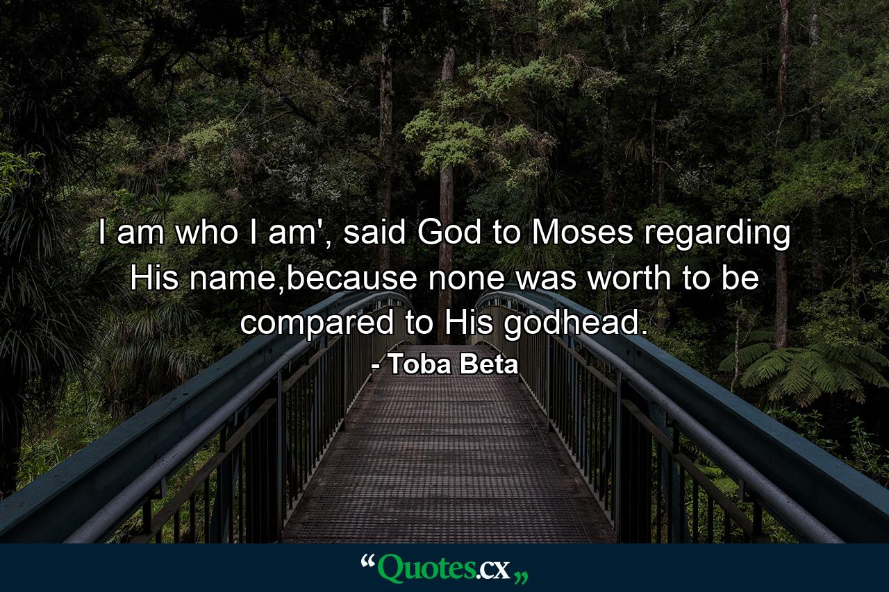 I am who I am', said God to Moses regarding His name,because none was worth to be compared to His godhead. - Quote by Toba Beta