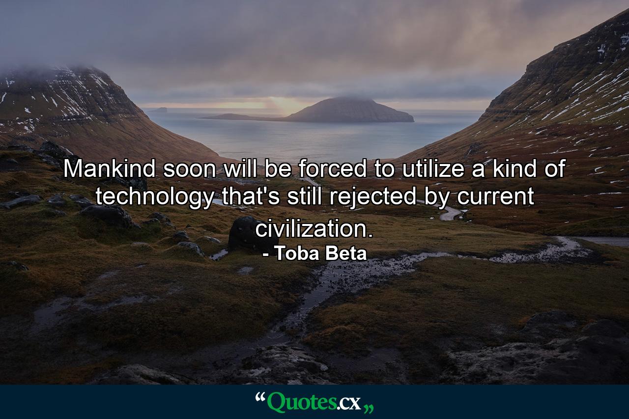 Mankind soon will be forced to utilize a kind of technology that's still rejected by current civilization. - Quote by Toba Beta