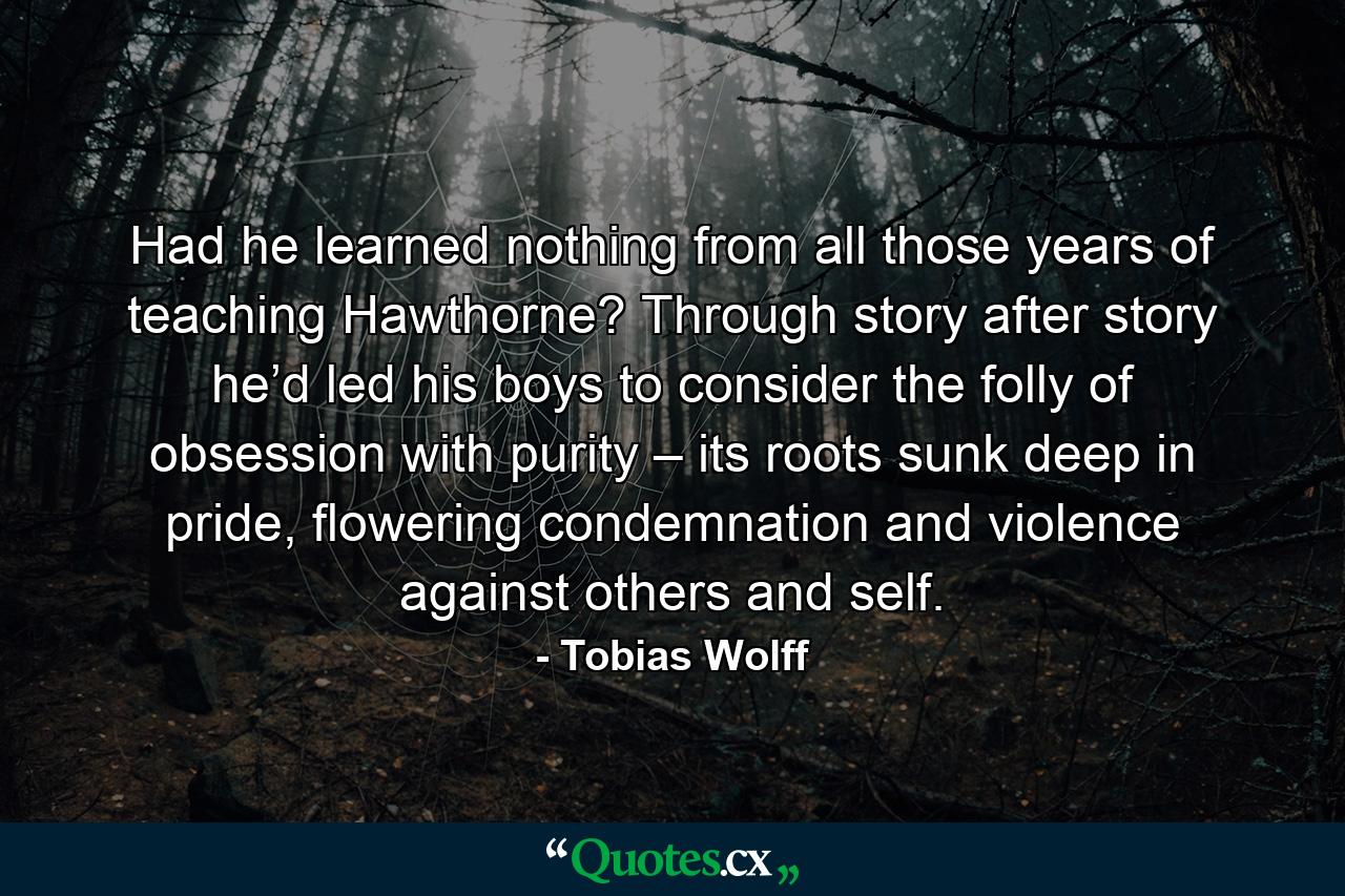 Had he learned nothing from all those years of teaching Hawthorne? Through story after story he’d led his boys to consider the folly of obsession with purity – its roots sunk deep in pride, flowering condemnation and violence against others and self. - Quote by Tobias Wolff