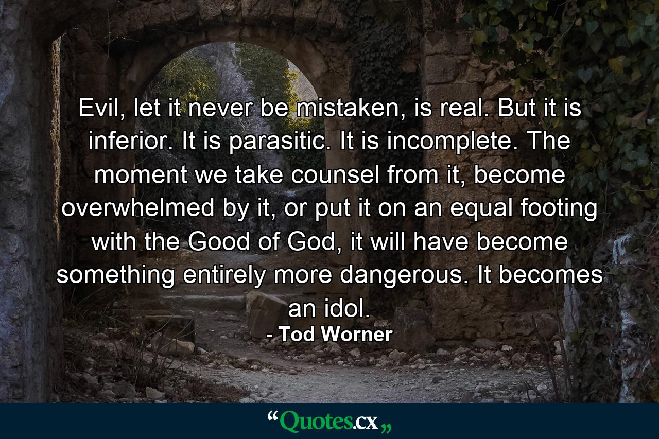 Evil, let it never be mistaken, is real. But it is inferior. It is parasitic. It is incomplete. The moment we take counsel from it, become overwhelmed by it, or put it on an equal footing with the Good of God, it will have become something entirely more dangerous. It becomes an idol. - Quote by Tod Worner