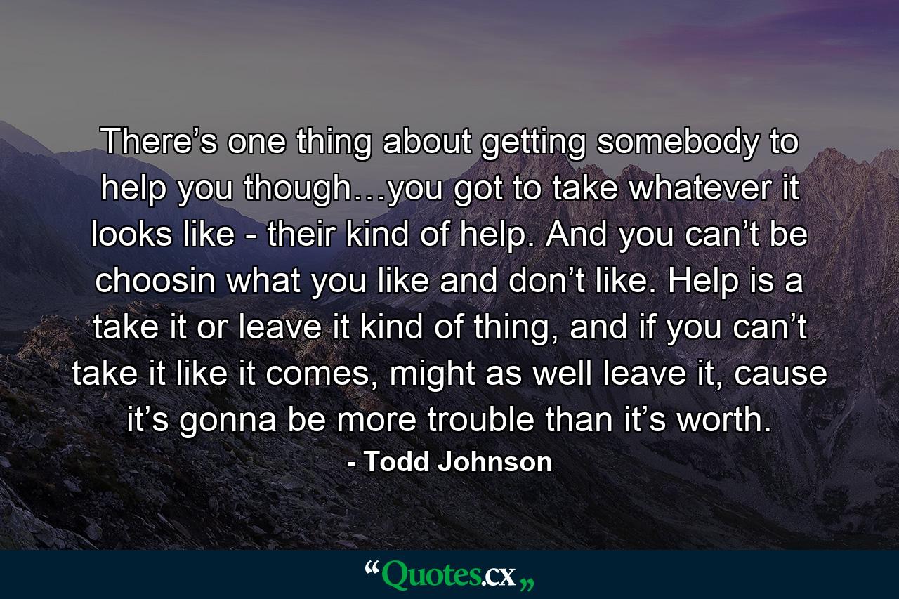 There’s one thing about getting somebody to help you though…you got to take whatever it looks like - their kind of help. And you can’t be choosin what you like and don’t like. Help is a take it or leave it kind of thing, and if you can’t take it like it comes, might as well leave it, cause it’s gonna be more trouble than it’s worth. - Quote by Todd Johnson