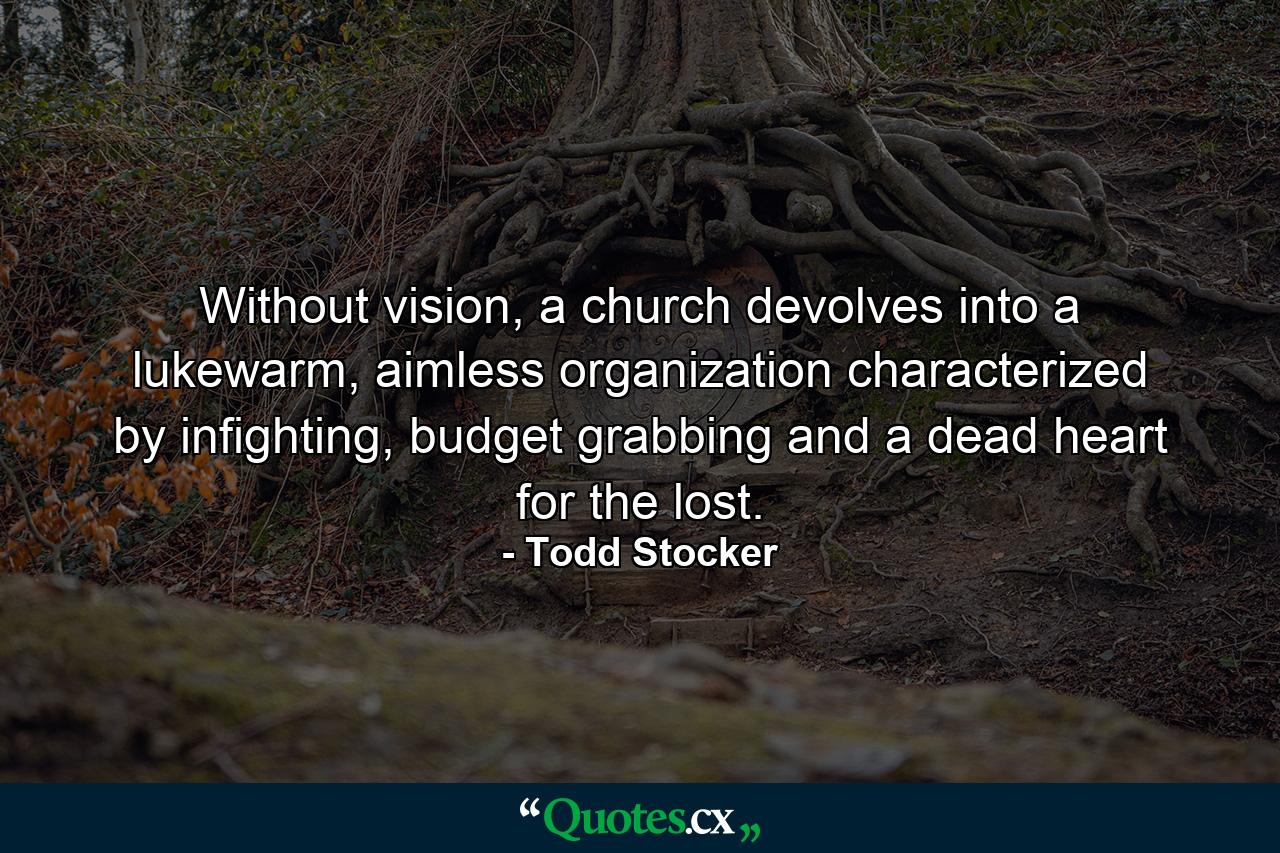 Without vision, a church devolves into a lukewarm, aimless organization characterized by infighting, budget grabbing and a dead heart for the lost. - Quote by Todd Stocker