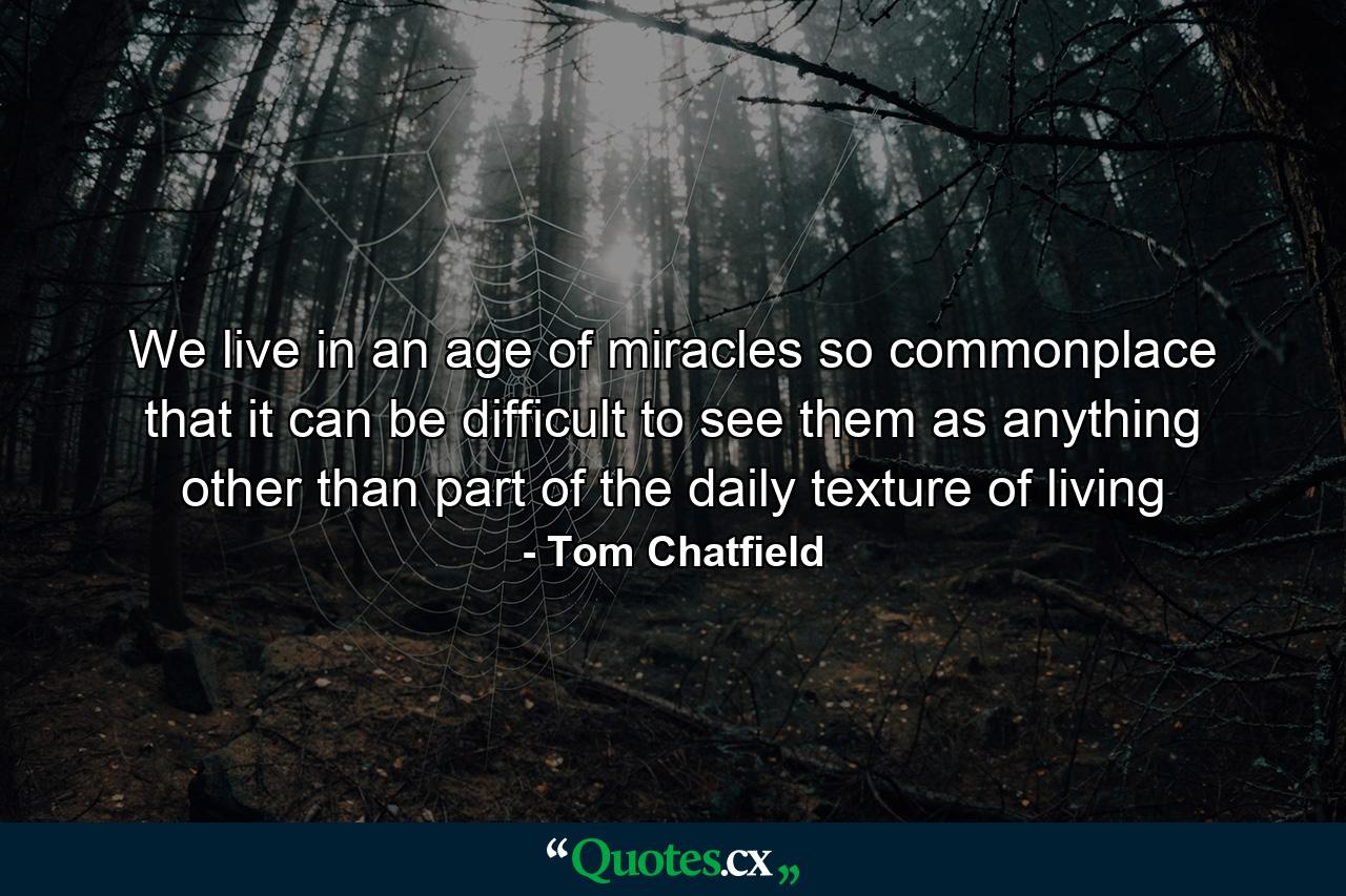 We live in an age of miracles so commonplace that it can be difficult to see them as anything other than part of the daily texture of living - Quote by Tom Chatfield