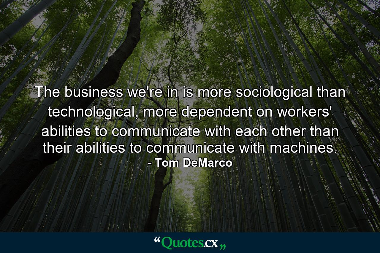 The business we're in is more sociological than technological, more dependent on workers' abilities to communicate with each other than their abilities to communicate with machines. - Quote by Tom DeMarco