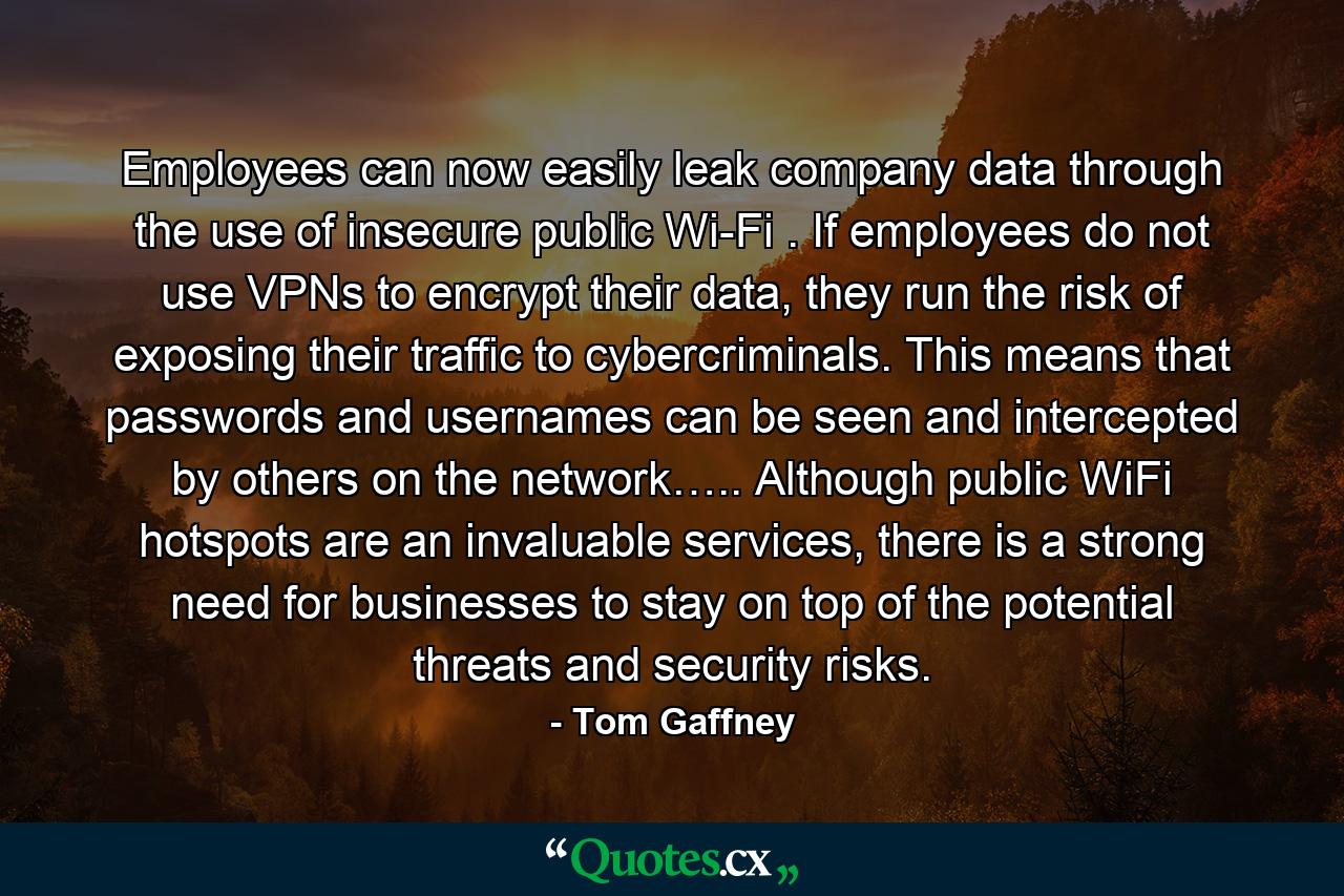 Employees can now easily leak company data through the use of insecure public Wi-Fi . If employees do not use VPNs to encrypt their data, they run the risk of exposing their traffic to cybercriminals. This means that passwords and usernames can be seen and intercepted by others on the network….. Although public WiFi hotspots are an invaluable services, there is a strong need for businesses to stay on top of the potential threats and security risks. - Quote by Tom Gaffney