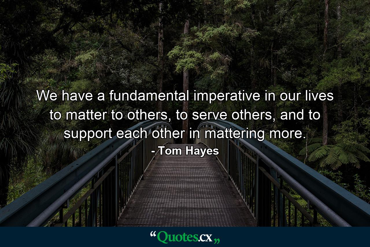 We have a fundamental imperative in our lives to matter to others, to serve others, and to support each other in mattering more. - Quote by Tom Hayes