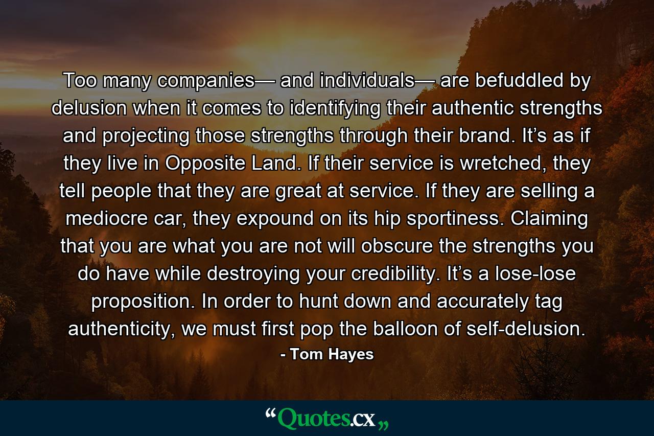 Too many companies— and individuals— are befuddled by delusion when it comes to identifying their authentic strengths and projecting those strengths through their brand. It’s as if they live in Opposite Land. If their service is wretched, they tell people that they are great at service. If they are selling a mediocre car, they expound on its hip sportiness. Claiming that you are what you are not will obscure the strengths you do have while destroying your credibility. It’s a lose-lose proposition. In order to hunt down and accurately tag authenticity, we must first pop the balloon of self-delusion. - Quote by Tom Hayes