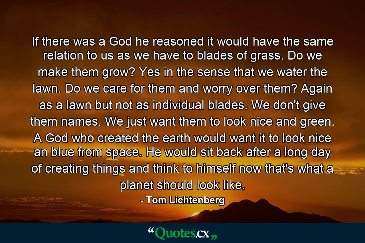 If there was a God he reasoned it would have the same relation to us as we have to blades of grass. Do we make them grow? Yes in the sense that we water the lawn. Do we care for them and worry over them? Again as a lawn but not as individual blades. We don't give them names. We just want them to look nice and green. A God who created the earth would want it to look nice an blue from space. He would sit back after a long day of creating things and think to himself now that's what a planet should look like. - Quote by Tom Lichtenberg