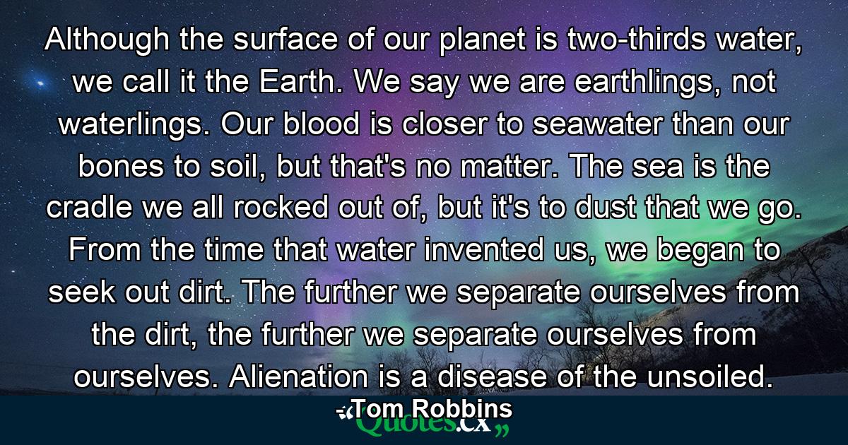 Although the surface of our planet is two-thirds water, we call it the Earth. We say we are earthlings, not waterlings. Our blood is closer to seawater than our bones to soil, but that's no matter. The sea is the cradle we all rocked out of, but it's to dust that we go. From the time that water invented us, we began to seek out dirt. The further we separate ourselves from the dirt, the further we separate ourselves from ourselves. Alienation is a disease of the unsoiled. - Quote by Tom Robbins