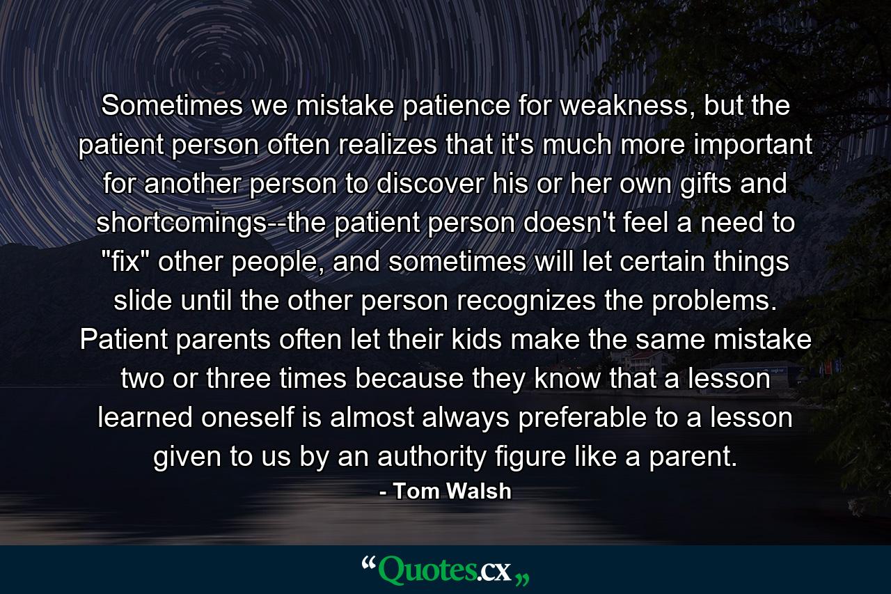 Sometimes we mistake patience for weakness, but the patient person often realizes that it's much more important for another person to discover his or her own gifts and shortcomings--the patient person doesn't feel a need to 