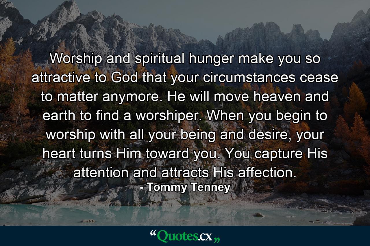 Worship and spiritual hunger make you so attractive to God that your circumstances cease to matter anymore. He will move heaven and earth to find a worshiper. When you begin to worship with all your being and desire, your heart turns Him toward you. You capture His attention and attracts His affection. - Quote by Tommy Tenney