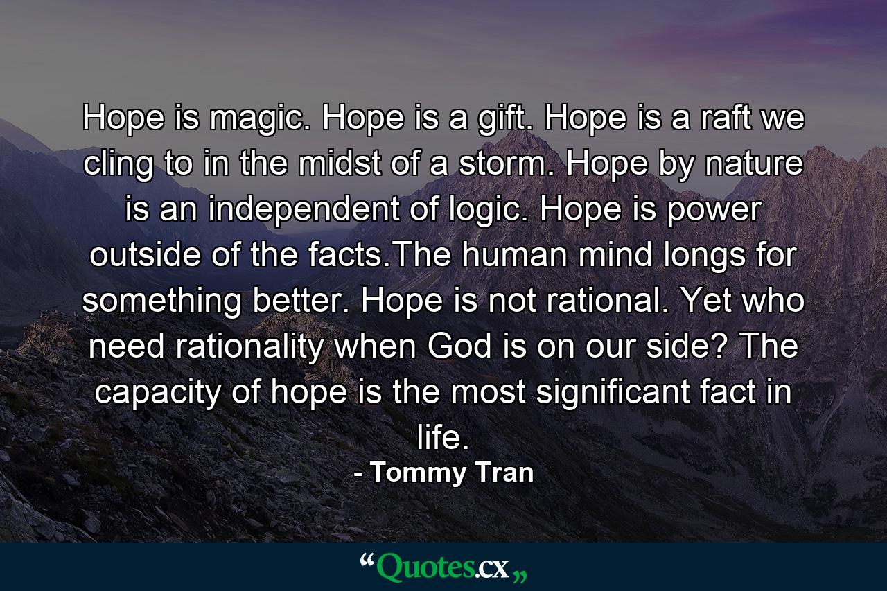 Hope is magic. Hope is a gift. Hope is a raft we cling to in the midst of a storm. Hope by nature is an independent of logic. Hope is power outside of the facts.The human mind longs for something better. Hope is not rational. Yet who need rationality when God is on our side? The capacity of hope is the most significant fact in life. - Quote by Tommy Tran