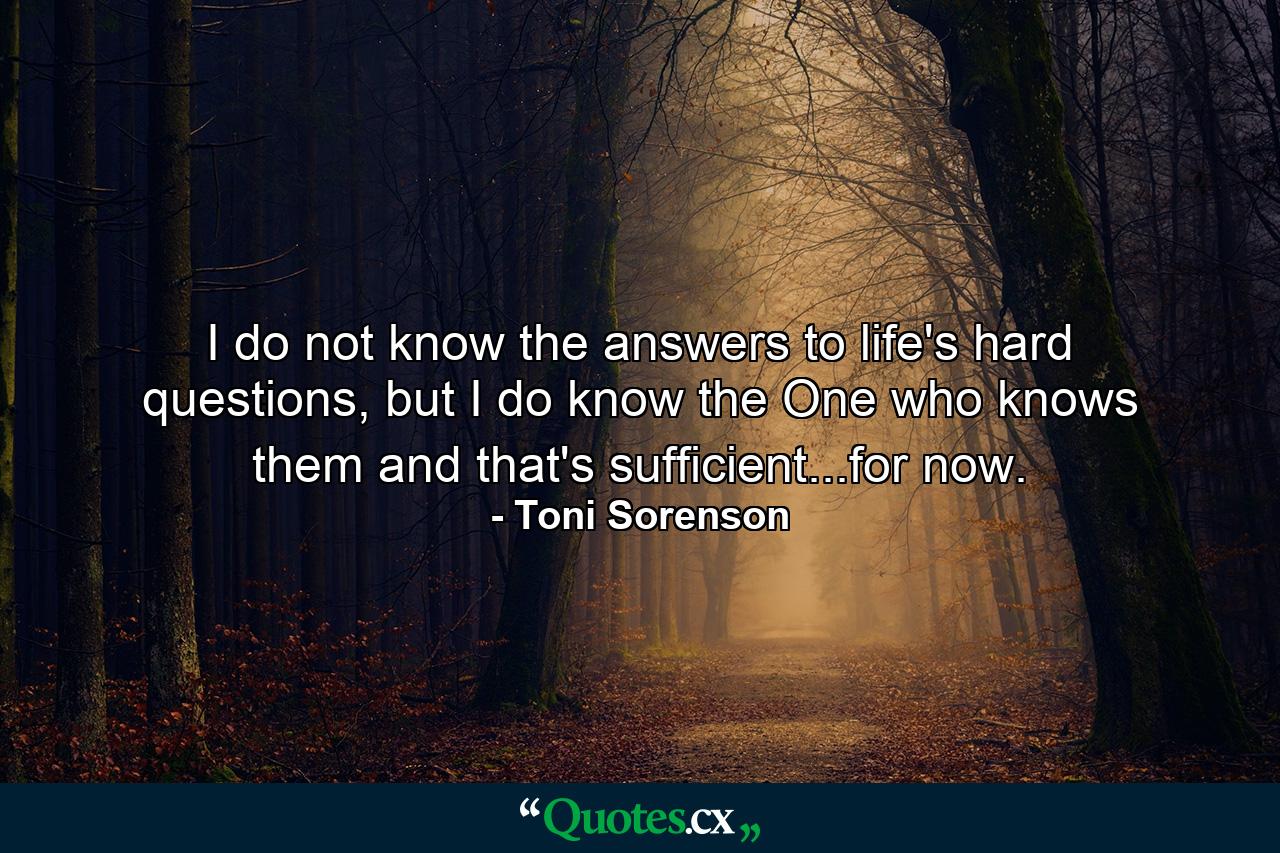 I do not know the answers to life's hard questions, but I do know the One who knows them and that's sufficient...for now. - Quote by Toni Sorenson