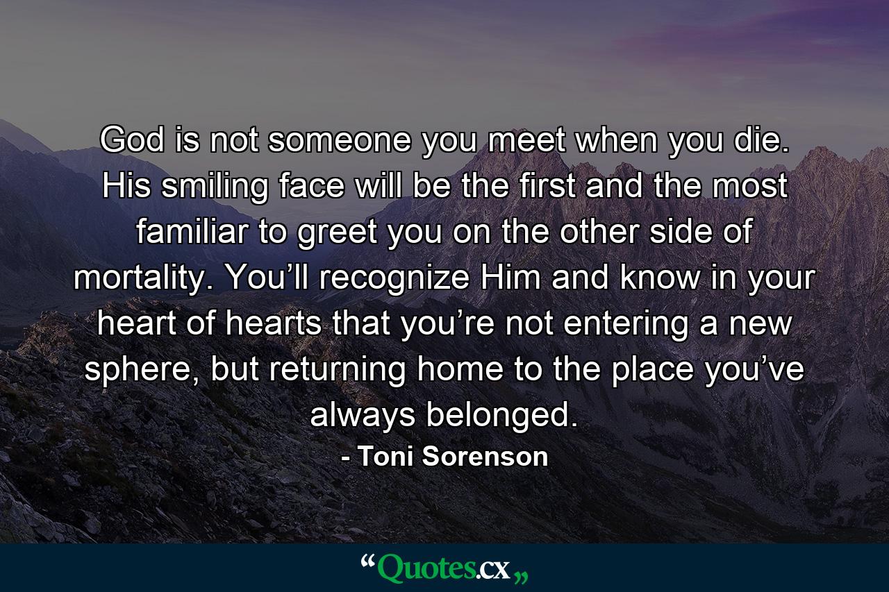 God is not someone you meet when you die. His smiling face will be the first and the most familiar to greet you on the other side of mortality. You’ll recognize Him and know in your heart of hearts that you’re not entering a new sphere, but returning home to the place you’ve always belonged. - Quote by Toni Sorenson