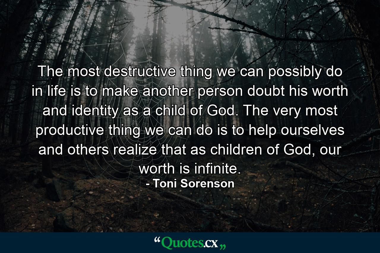 The most destructive thing we can possibly do in life is to make another person doubt his worth and identity as a child of God. The very most productive thing we can do is to help ourselves and others realize that as children of God, our worth is infinite. - Quote by Toni Sorenson