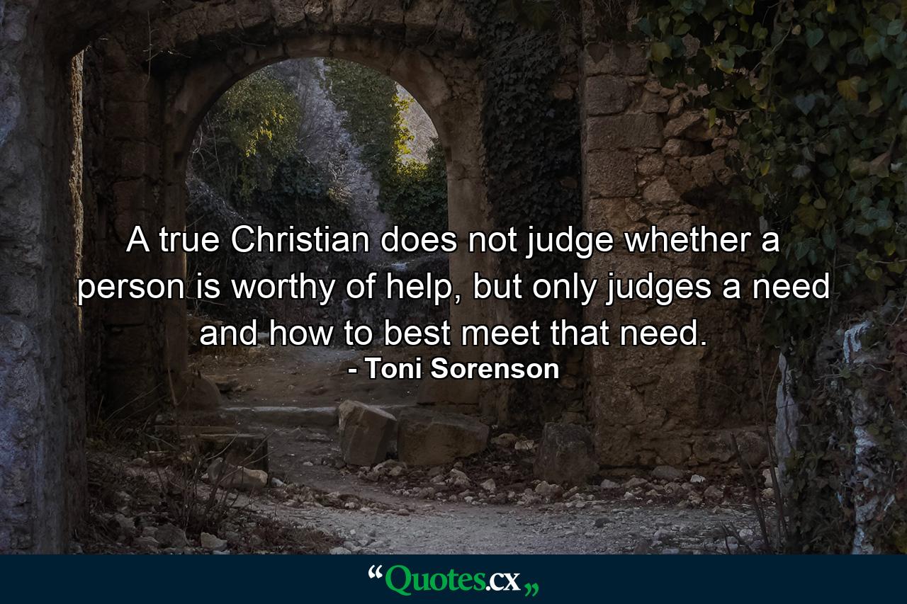 A true Christian does not judge whether a person is worthy of help, but only judges a need and how to best meet that need. - Quote by Toni Sorenson