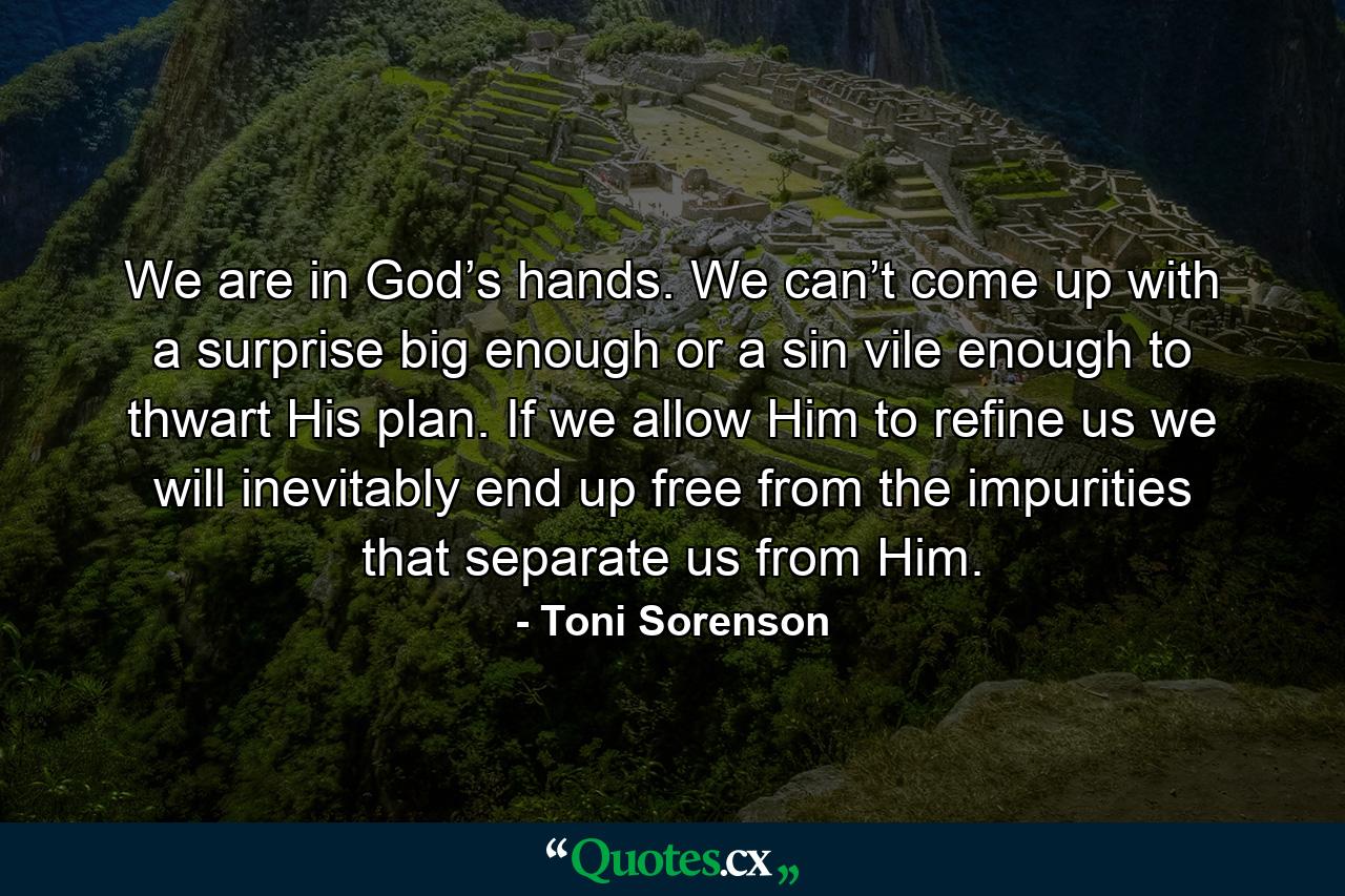 We are in God’s hands. We can’t come up with a surprise big enough or a sin vile enough to thwart His plan. If we allow Him to refine us we will inevitably end up free from the impurities that separate us from Him. - Quote by Toni Sorenson