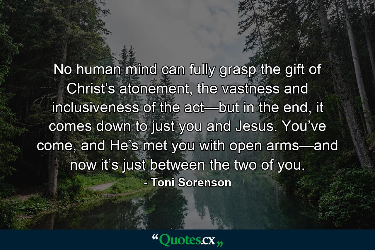 No human mind can fully grasp the gift of Christ’s atonement, the vastness and inclusiveness of the act—but in the end, it comes down to just you and Jesus. You’ve come, and He’s met you with open arms—and now it’s just between the two of you. - Quote by Toni Sorenson