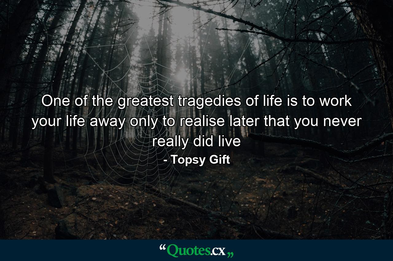 One of the greatest tragedies of life is to work your life away only to realise later that you never really did live - Quote by Topsy Gift