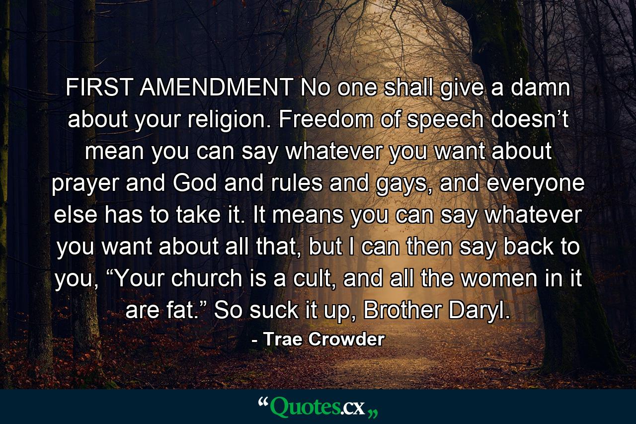 FIRST AMENDMENT No one shall give a damn about your religion. Freedom of speech doesn’t mean you can say whatever you want about prayer and God and rules and gays, and everyone else has to take it. It means you can say whatever you want about all that, but I can then say back to you, “Your church is a cult, and all the women in it are fat.” So suck it up, Brother Daryl. - Quote by Trae Crowder