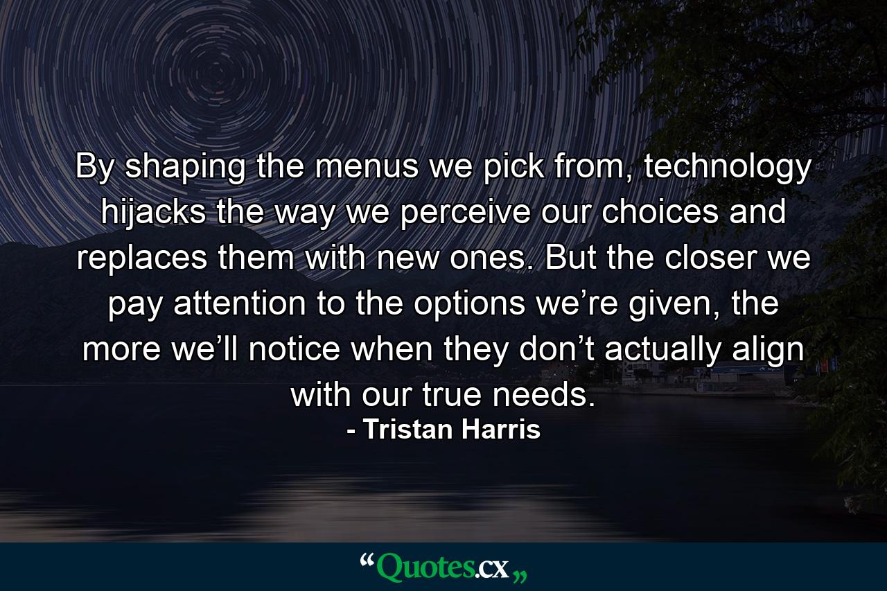 By shaping the menus we pick from, technology hijacks the way we perceive our choices and replaces them with new ones. But the closer we pay attention to the options we’re given, the more we’ll notice when they don’t actually align with our true needs. - Quote by Tristan Harris