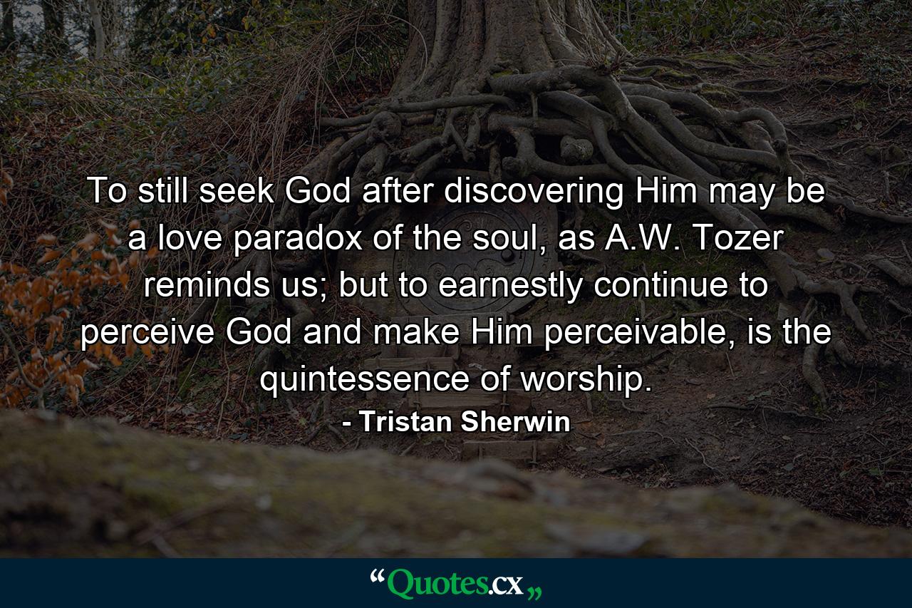 To still seek God after discovering Him may be a love paradox of the soul, as A.W. Tozer reminds us; but to earnestly continue to perceive God and make Him perceivable, is the quintessence of worship. - Quote by Tristan Sherwin