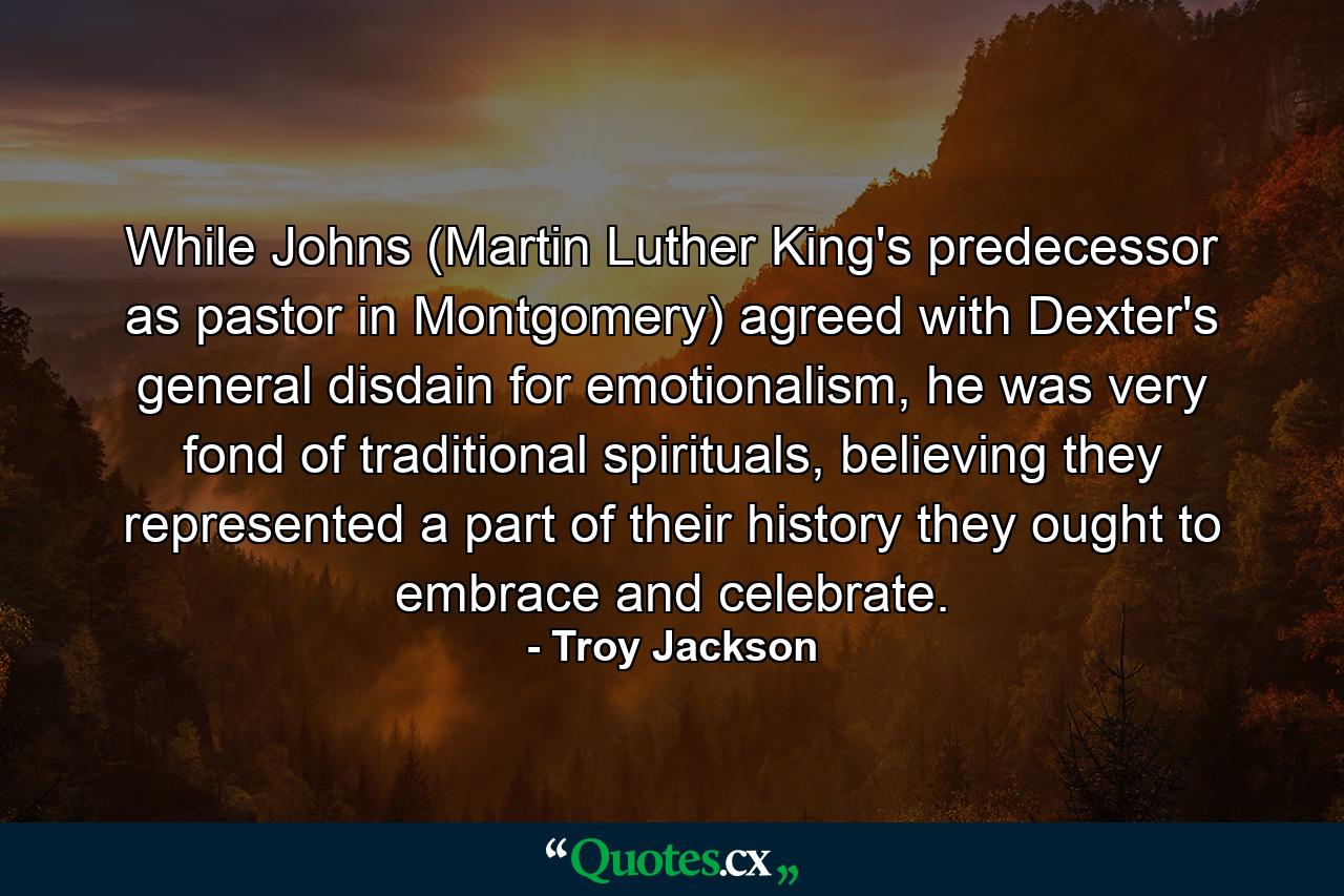 While Johns (Martin Luther King's predecessor as pastor in Montgomery) agreed with Dexter's general disdain for emotionalism, he was very fond of traditional spirituals, believing they represented a part of their history they ought to embrace and celebrate. - Quote by Troy Jackson