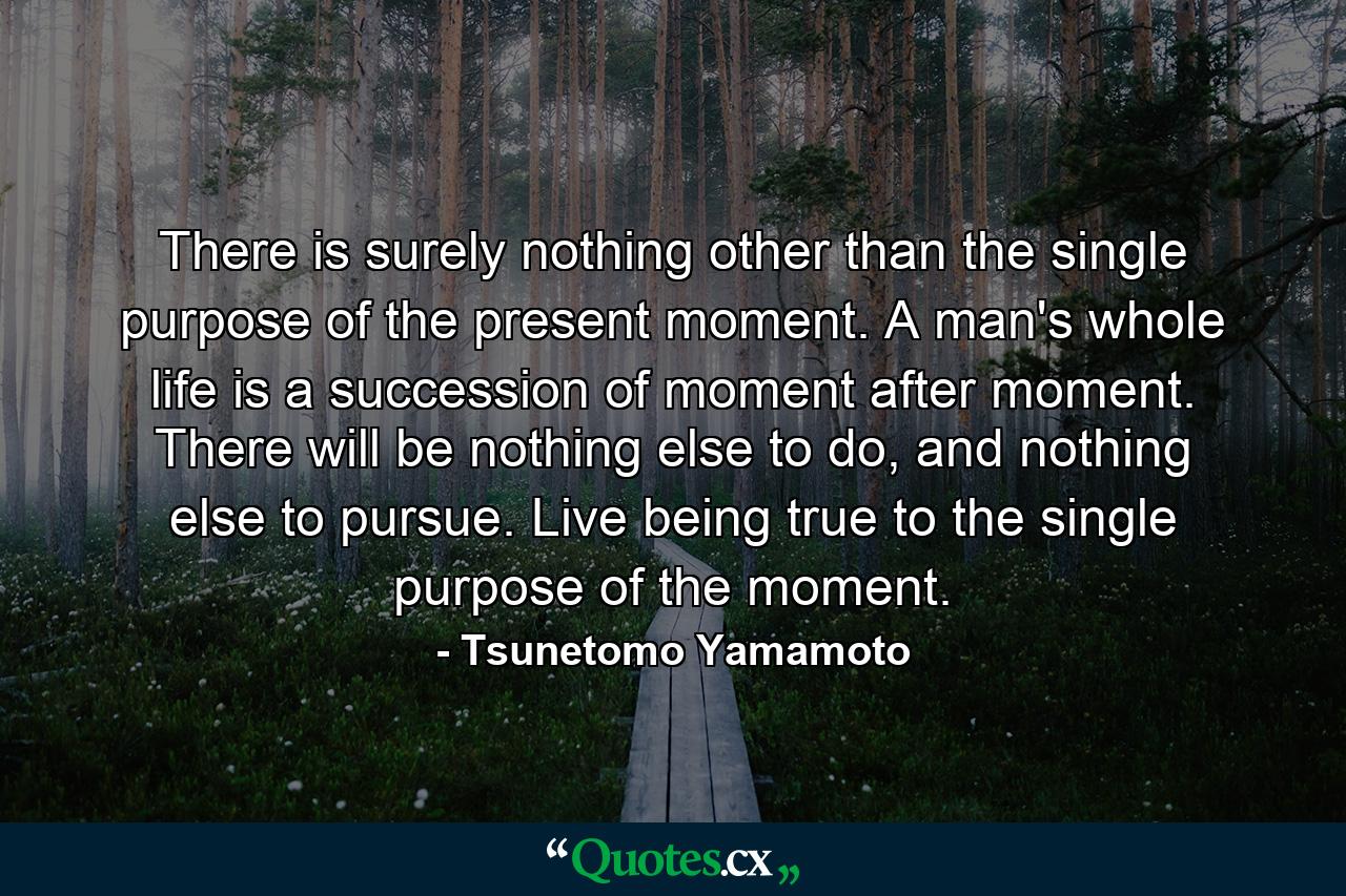 There is surely nothing other than the single purpose of the present moment. A man's whole life is a succession of moment after moment. There will be nothing else to do, and nothing else to pursue. Live being true to the single purpose of the moment. - Quote by Tsunetomo Yamamoto