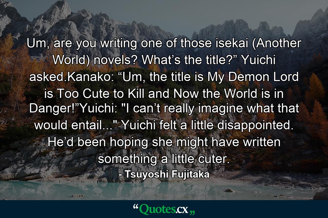 Um, are you writing one of those isekai (Another World) novels? What’s the title?” Yuichi asked.Kanako: “Um, the title is My Demon Lord is Too Cute to Kill and Now the World is in Danger!”Yuichi: 