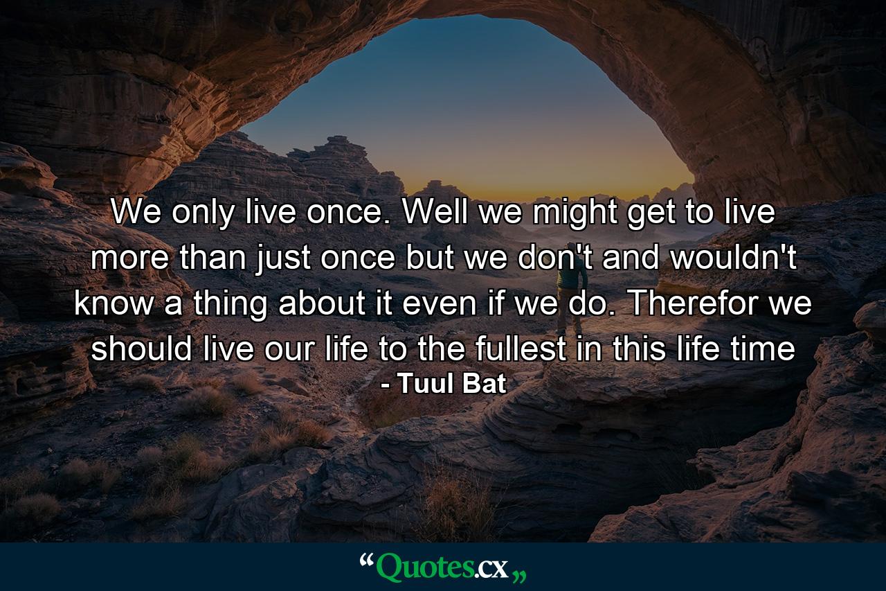 We only live once. Well we might get to live more than just once but we don't and wouldn't know a thing about it even if we do. Therefor we should live our life to the fullest in this life time - Quote by Tuul Bat