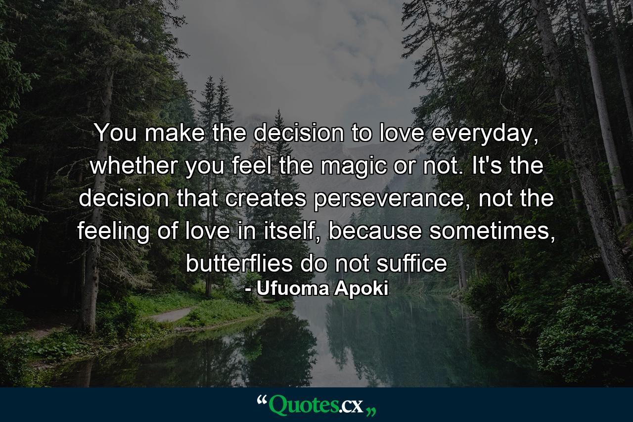 You make the decision to love everyday, whether you feel the magic or not. It's the decision that creates perseverance, not the feeling of love in itself, because sometimes, butterflies do not suffice - Quote by Ufuoma Apoki