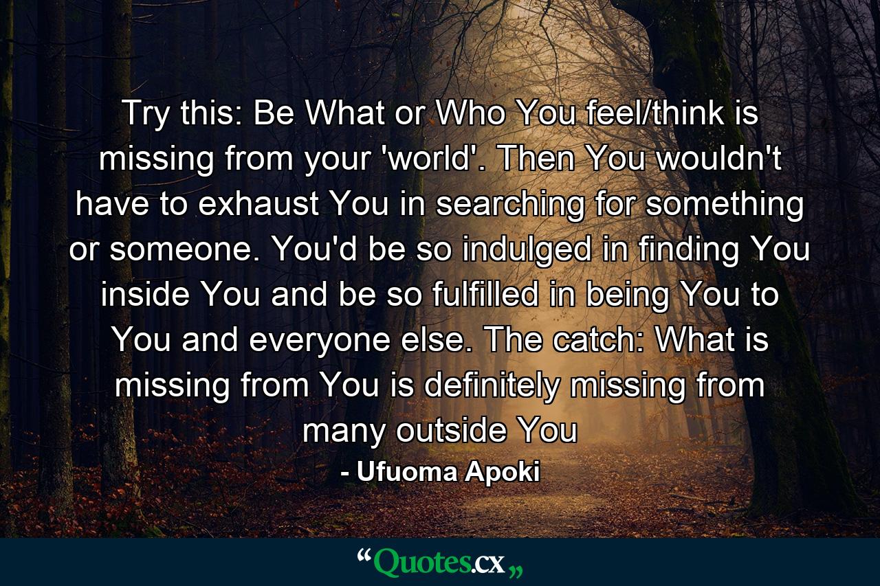 Try this: Be What or Who You feel/think is missing from your 'world'. Then You wouldn't have to exhaust You in searching for something or someone. You'd be so indulged in finding You inside You and be so fulfilled in being You to You and everyone else. The catch: What is missing from You is definitely missing from many outside You - Quote by Ufuoma Apoki