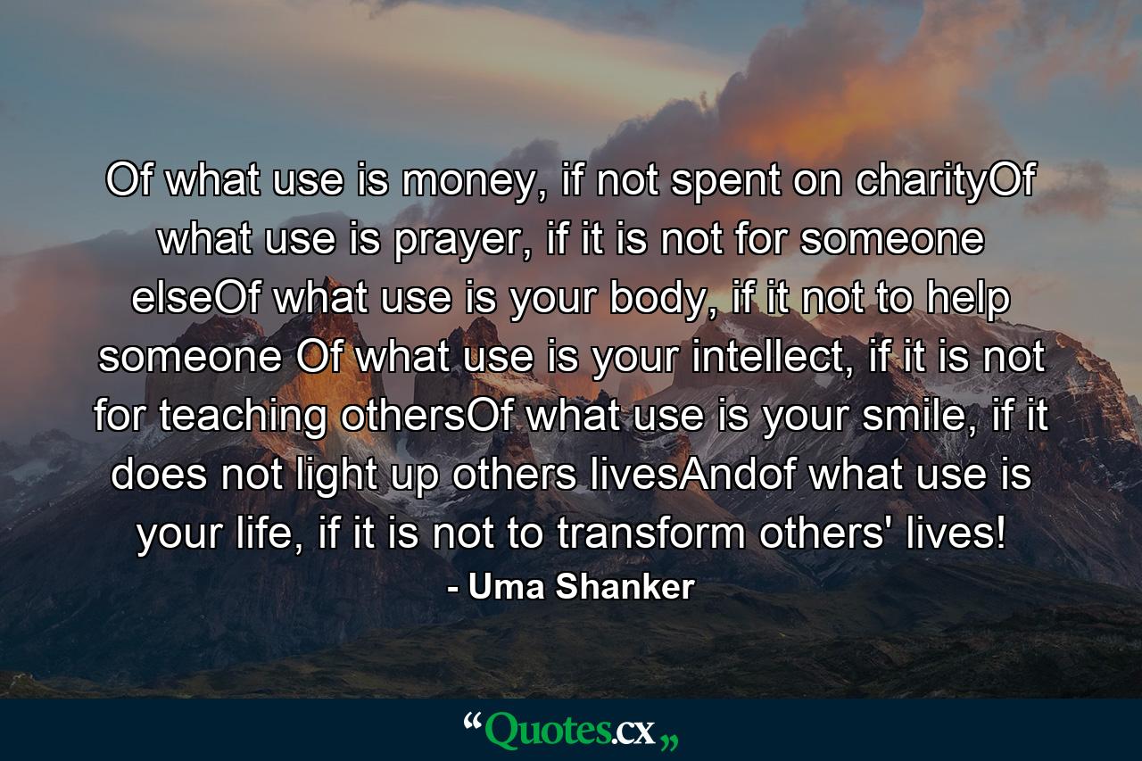 Of what use is money, if not spent on charityOf what use is prayer, if it is not for someone elseOf what use is your body, if it not to help someone Of what use is your intellect, if it is not for teaching othersOf what use is your smile, if it does not light up others livesAndof what use is your life, if it is not to transform others' lives! - Quote by Uma Shanker