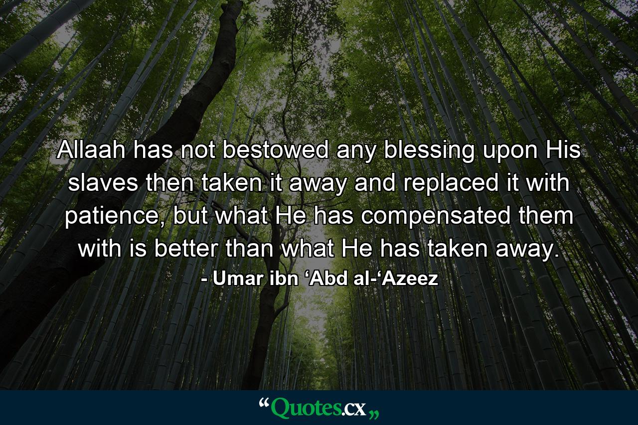 Allaah has not bestowed any blessing upon His slaves then taken it away and replaced it with patience, but what He has compensated them with is better than what He has taken away. - Quote by Umar ibn ‘Abd al-‘Azeez