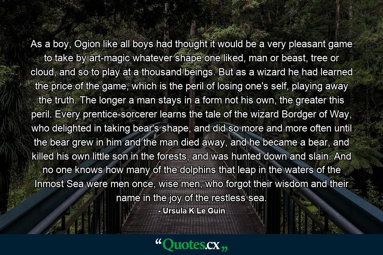 As a boy, Ogion like all boys had thought it would be a very pleasant game to take by art-magic whatever shape one liked, man or beast, tree or cloud, and so to play at a thousand beings. But as a wizard he had learned the price of the game, which is the peril of losing one's self, playing away the truth. The longer a man stays in a form not his own, the greater this peril. Every prentice-sorcerer learns the tale of the wizard Bordger of Way, who delighted in taking bear's shape, and did so more and more often until the bear grew in him and the man died away, and he became a bear, and killed his own little son in the forests, and was hunted down and slain. And no one knows how many of the dolphins that leap in the waters of the Inmost Sea were men once, wise men, who forgot their wisdom and their name in the joy of the restless sea. - Quote by Ursula K Le Guin