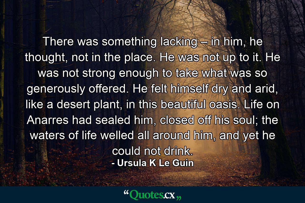 There was something lacking – in him, he thought, not in the place. He was not up to it. He was not strong enough to take what was so generously offered. He felt himself dry and arid, like a desert plant, in this beautiful oasis. Life on Anarres had sealed him, closed off his soul; the waters of life welled all around him, and yet he could not drink. - Quote by Ursula K Le Guin