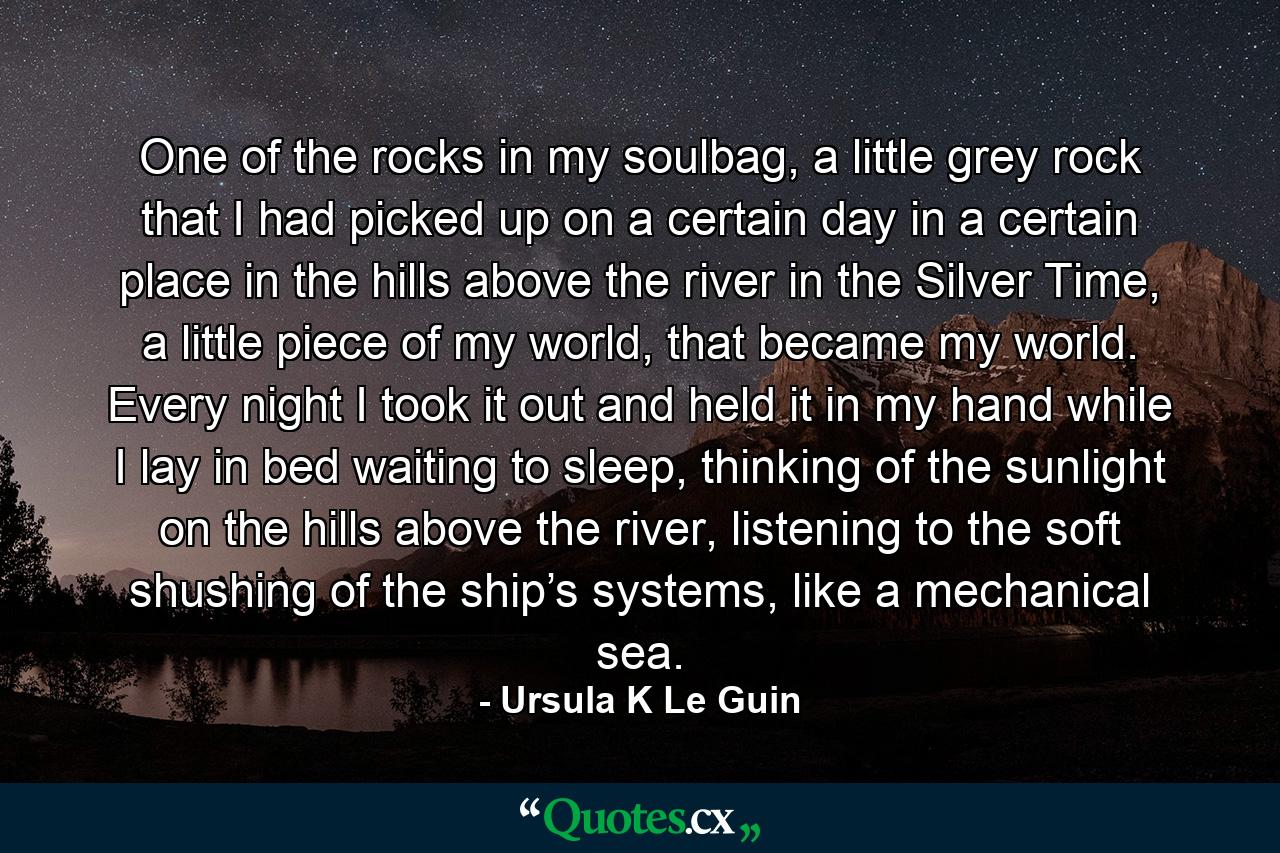 One of the rocks in my soulbag, a little grey rock that I had picked up on a certain day in a certain place in the hills above the river in the Silver Time, a little piece of my world, that became my world. Every night I took it out and held it in my hand while I lay in bed waiting to sleep, thinking of the sunlight on the hills above the river, listening to the soft shushing of the ship’s systems, like a mechanical sea. - Quote by Ursula K Le Guin